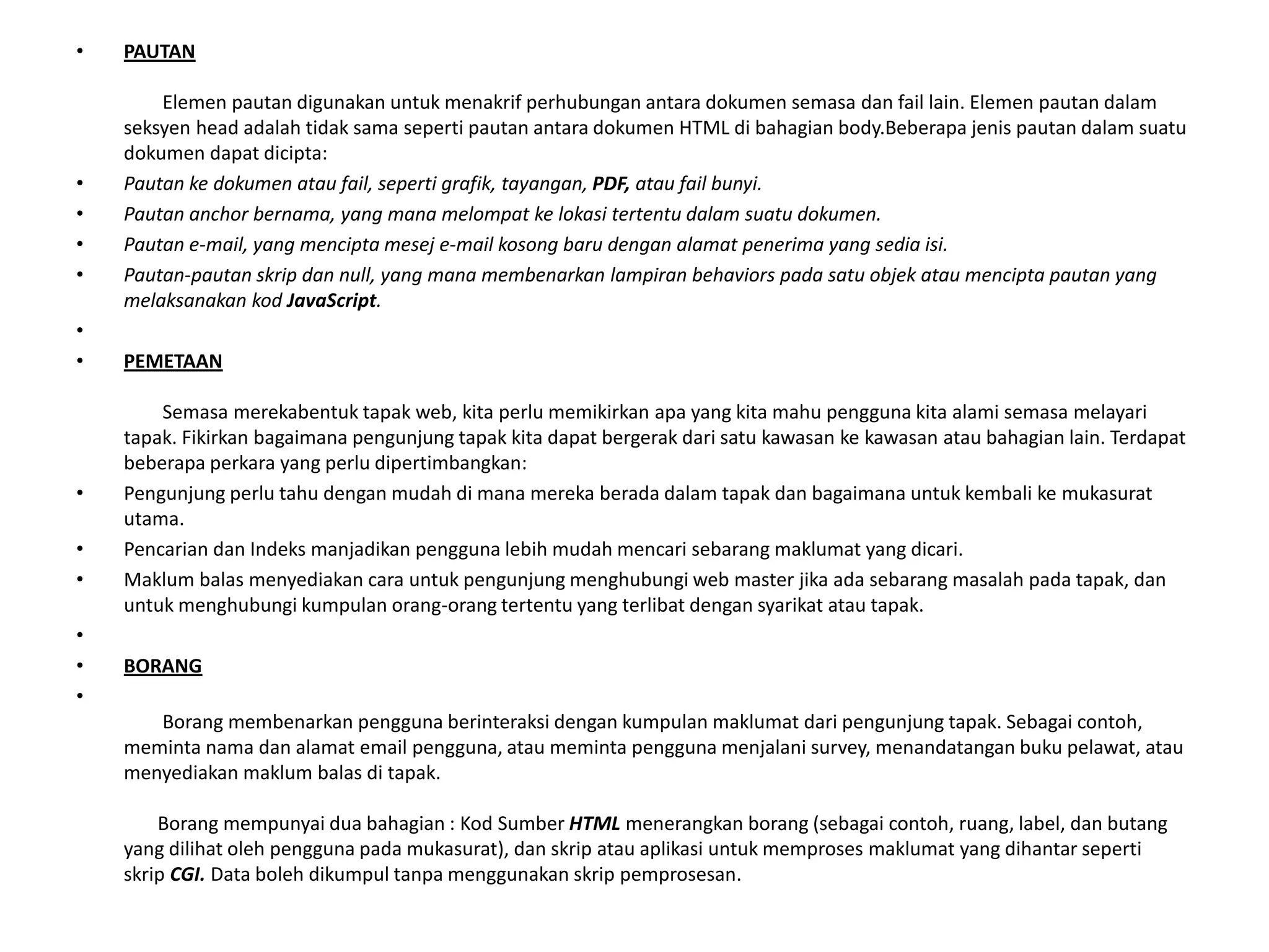 • PAUTAN
Elemen pautan digunakan untuk menakrif perhubungan antara dokumen semasa dan fail lain. Elemen pautan dalam
seksyen head adalah tidak sama seperti pautan antara dokumen HTML di bahagian body.Beberapa jenis pautan dalam suatu
dokumen dapat dicipta:
• Pautan ke dokumen atau fail, seperti grafik, tayangan, PDF, atau fail bunyi.
• Pautan anchor bernama, yang mana melompat ke lokasi tertentu dalam suatu dokumen.
• Pautan e-mail, yang mencipta mesej e-mail kosong baru dengan alamat penerima yang sedia isi.
• Pautan-pautan skrip dan null, yang mana membenarkan lampiran behaviors pada satu objek atau mencipta pautan yang
melaksanakan kod JavaScript.
•
• PEMETAAN
Semasa merekabentuk tapak web, kita perlu memikirkan apa yang kita mahu pengguna kita alami semasa melayari
tapak. Fikirkan bagaimana pengunjung tapak kita dapat bergerak dari satu kawasan ke kawasan atau bahagian lain. Terdapat
beberapa perkara yang perlu dipertimbangkan:
• Pengunjung perlu tahu dengan mudah di mana mereka berada dalam tapak dan bagaimana untuk kembali ke mukasurat
utama.
• Pencarian dan Indeks manjadikan pengguna lebih mudah mencari sebarang maklumat yang dicari.
• Maklum balas menyediakan cara untuk pengunjung menghubungi web master jika ada sebarang masalah pada tapak, dan
untuk menghubungi kumpulan orang-orang tertentu yang terlibat dengan syarikat atau tapak.
•
• BORANG
•
Borang membenarkan pengguna berinteraksi dengan kumpulan maklumat dari pengunjung tapak. Sebagai contoh,
meminta nama dan alamat email pengguna, atau meminta pengguna menjalani survey, menandatangan buku pelawat, atau
menyediakan maklum balas di tapak.
Borang mempunyai dua bahagian : Kod Sumber HTML menerangkan borang (sebagai contoh, ruang, label, dan butang
yang dilihat oleh pengguna pada mukasurat), dan skrip atau aplikasi untuk memproses maklumat yang dihantar seperti
skrip CGI. Data boleh dikumpul tanpa menggunakan skrip pemprosesan.
 