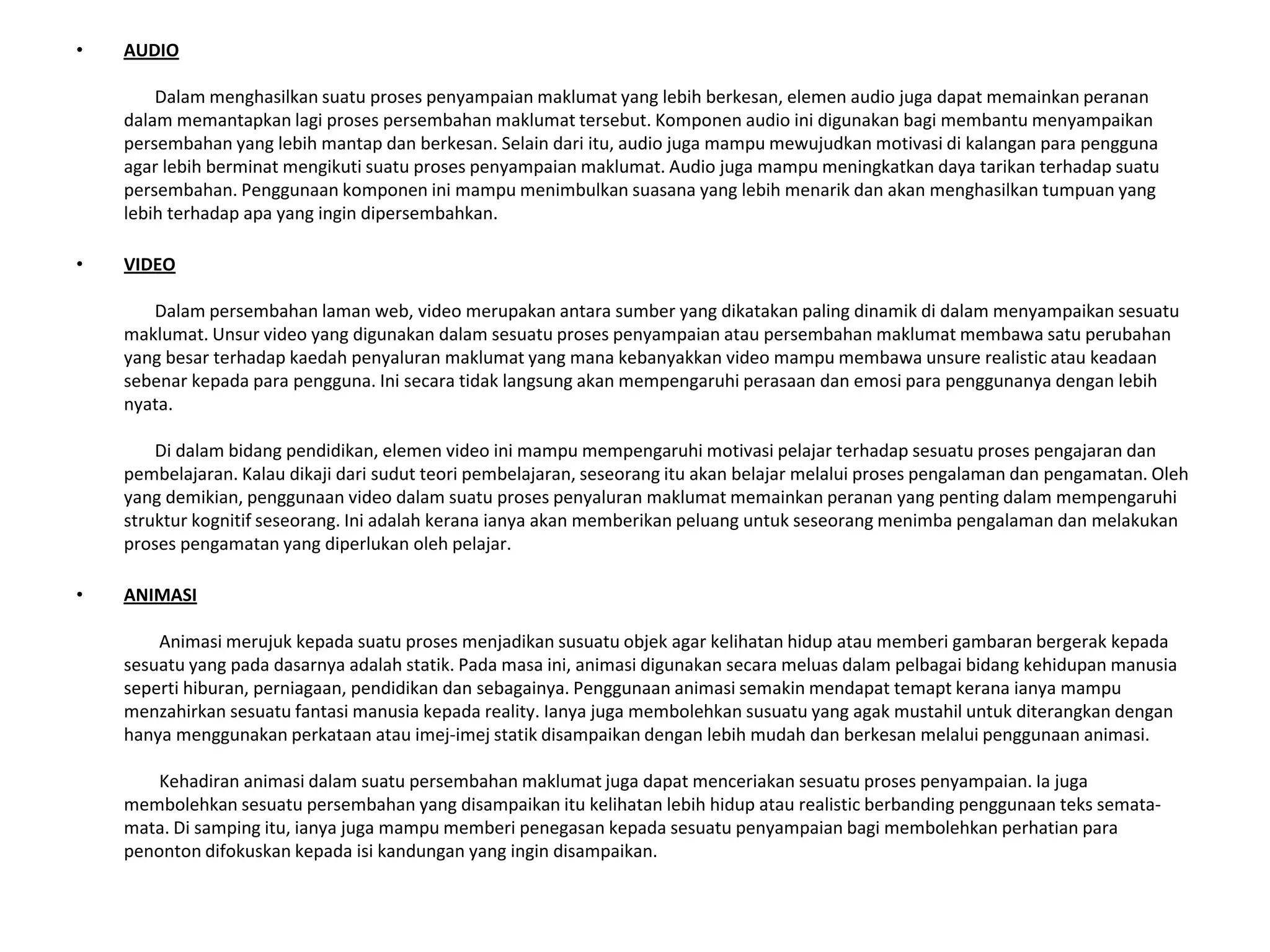• AUDIO
Dalam menghasilkan suatu proses penyampaian maklumat yang lebih berkesan, elemen audio juga dapat memainkan peranan
dalam memantapkan lagi proses persembahan maklumat tersebut. Komponen audio ini digunakan bagi membantu menyampaikan
persembahan yang lebih mantap dan berkesan. Selain dari itu, audio juga mampu mewujudkan motivasi di kalangan para pengguna
agar lebih berminat mengikuti suatu proses penyampaian maklumat. Audio juga mampu meningkatkan daya tarikan terhadap suatu
persembahan. Penggunaan komponen ini mampu menimbulkan suasana yang lebih menarik dan akan menghasilkan tumpuan yang
lebih terhadap apa yang ingin dipersembahkan.
• VIDEO
Dalam persembahan laman web, video merupakan antara sumber yang dikatakan paling dinamik di dalam menyampaikan sesuatu
maklumat. Unsur video yang digunakan dalam sesuatu proses penyampaian atau persembahan maklumat membawa satu perubahan
yang besar terhadap kaedah penyaluran maklumat yang mana kebanyakkan video mampu membawa unsure realistic atau keadaan
sebenar kepada para pengguna. Ini secara tidak langsung akan mempengaruhi perasaan dan emosi para penggunanya dengan lebih
nyata.
Di dalam bidang pendidikan, elemen video ini mampu mempengaruhi motivasi pelajar terhadap sesuatu proses pengajaran dan
pembelajaran. Kalau dikaji dari sudut teori pembelajaran, seseorang itu akan belajar melalui proses pengalaman dan pengamatan. Oleh
yang demikian, penggunaan video dalam suatu proses penyaluran maklumat memainkan peranan yang penting dalam mempengaruhi
struktur kognitif seseorang. Ini adalah kerana ianya akan memberikan peluang untuk seseorang menimba pengalaman dan melakukan
proses pengamatan yang diperlukan oleh pelajar.
• ANIMASI
Animasi merujuk kepada suatu proses menjadikan susuatu objek agar kelihatan hidup atau memberi gambaran bergerak kepada
sesuatu yang pada dasarnya adalah statik. Pada masa ini, animasi digunakan secara meluas dalam pelbagai bidang kehidupan manusia
seperti hiburan, perniagaan, pendidikan dan sebagainya. Penggunaan animasi semakin mendapat temapt kerana ianya mampu
menzahirkan sesuatu fantasi manusia kepada reality. Ianya juga membolehkan susuatu yang agak mustahil untuk diterangkan dengan
hanya menggunakan perkataan atau imej-imej statik disampaikan dengan lebih mudah dan berkesan melalui penggunaan animasi.
Kehadiran animasi dalam suatu persembahan maklumat juga dapat menceriakan sesuatu proses penyampaian. Ia juga
membolehkan sesuatu persembahan yang disampaikan itu kelihatan lebih hidup atau realistic berbanding penggunaan teks semata-
mata. Di samping itu, ianya juga mampu memberi penegasan kepada sesuatu penyampaian bagi membolehkan perhatian para
penonton difokuskan kepada isi kandungan yang ingin disampaikan.
 