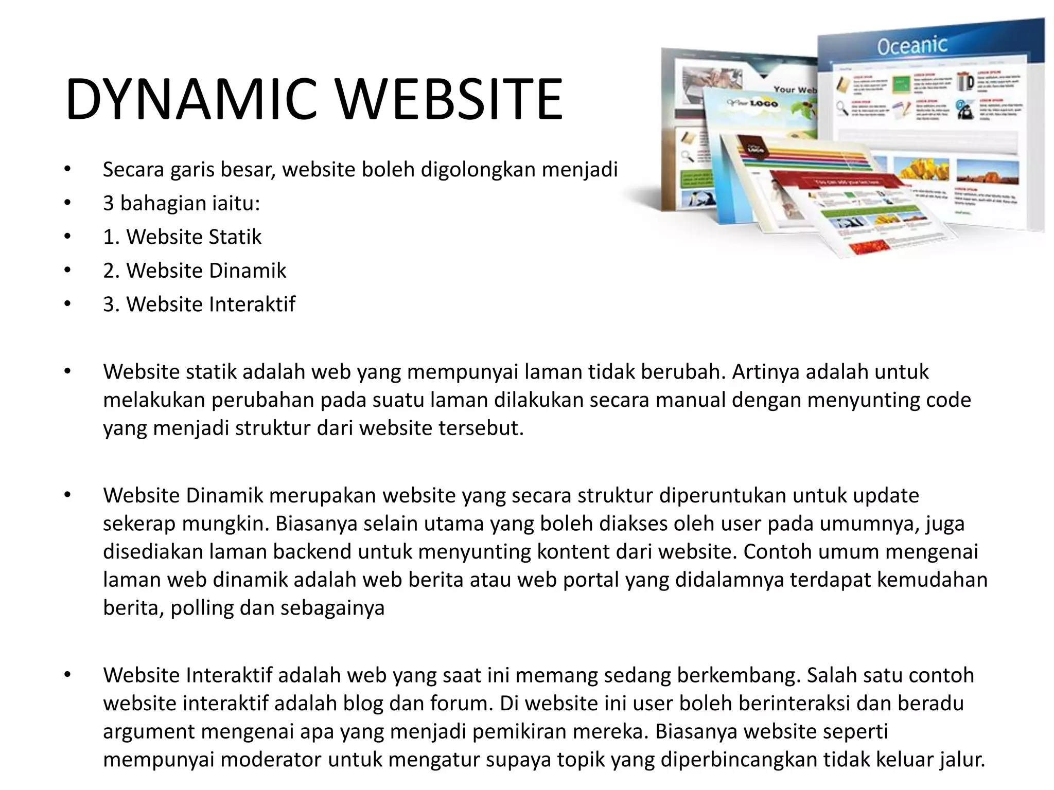DYNAMIC WEBSITE
• Secara garis besar, website boleh digolongkan menjadi
• 3 bahagian iaitu:
• 1. Website Statik
• 2. Website Dinamik
• 3. Website Interaktif
• Website statik adalah web yang mempunyai laman tidak berubah. Artinya adalah untuk
melakukan perubahan pada suatu laman dilakukan secara manual dengan menyunting code
yang menjadi struktur dari website tersebut.
• Website Dinamik merupakan website yang secara struktur diperuntukan untuk update
sekerap mungkin. Biasanya selain utama yang boleh diakses oleh user pada umumnya, juga
disediakan laman backend untuk menyunting kontent dari website. Contoh umum mengenai
laman web dinamik adalah web berita atau web portal yang didalamnya terdapat kemudahan
berita, polling dan sebagainya
• Website Interaktif adalah web yang saat ini memang sedang berkembang. Salah satu contoh
website interaktif adalah blog dan forum. Di website ini user boleh berinteraksi dan beradu
argument mengenai apa yang menjadi pemikiran mereka. Biasanya website seperti
mempunyai moderator untuk mengatur supaya topik yang diperbincangkan tidak keluar jalur.
 
