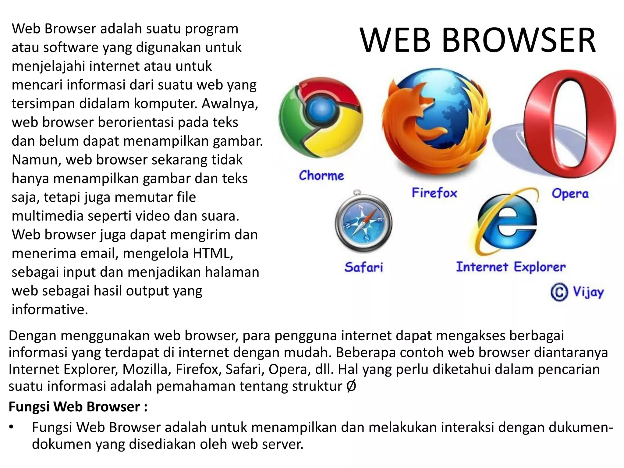 WEB BROWSER
Dengan menggunakan web browser, para pengguna internet dapat mengakses berbagai
informasi yang terdapat di internet dengan mudah. Beberapa contoh web browser diantaranya
Internet Explorer, Mozilla, Firefox, Safari, Opera, dll. Hal yang perlu diketahui dalam pencarian
suatu informasi adalah pemahaman tentang struktur Ø
Fungsi Web Browser :
• Fungsi Web Browser adalah untuk menampilkan dan melakukan interaksi dengan dukumen-
dokumen yang disediakan oleh web server.
Web Browser adalah suatu program
atau software yang digunakan untuk
menjelajahi internet atau untuk
mencari informasi dari suatu web yang
tersimpan didalam komputer. Awalnya,
web browser berorientasi pada teks
dan belum dapat menampilkan gambar.
Namun, web browser sekarang tidak
hanya menampilkan gambar dan teks
saja, tetapi juga memutar file
multimedia seperti video dan suara.
Web browser juga dapat mengirim dan
menerima email, mengelola HTML,
sebagai input dan menjadikan halaman
web sebagai hasil output yang
informative.
 