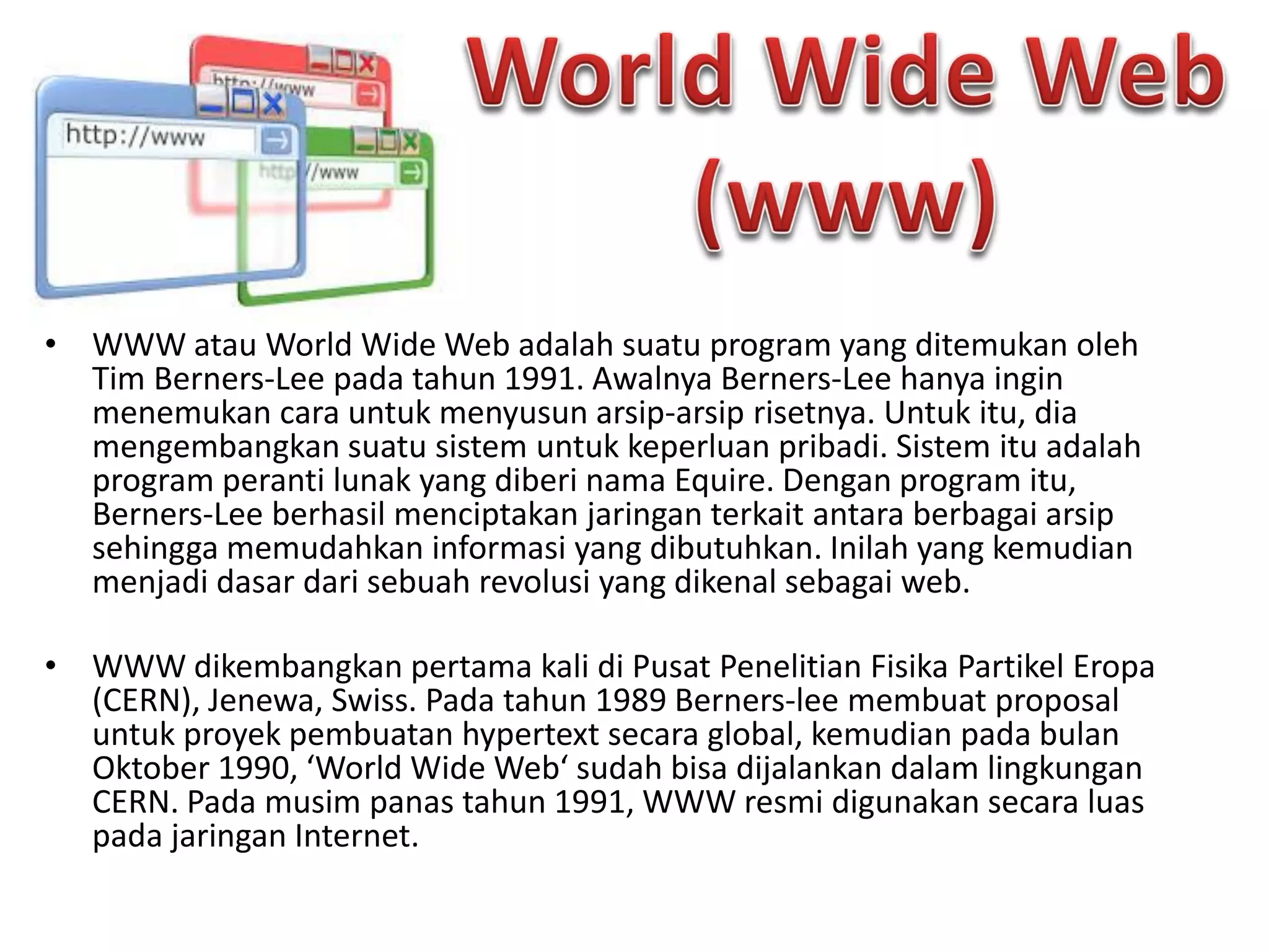 • WWW atau World Wide Web adalah suatu program yang ditemukan oleh
Tim Berners-Lee pada tahun 1991. Awalnya Berners-Lee hanya ingin
menemukan cara untuk menyusun arsip-arsip risetnya. Untuk itu, dia
mengembangkan suatu sistem untuk keperluan pribadi. Sistem itu adalah
program peranti lunak yang diberi nama Equire. Dengan program itu,
Berners-Lee berhasil menciptakan jaringan terkait antara berbagai arsip
sehingga memudahkan informasi yang dibutuhkan. Inilah yang kemudian
menjadi dasar dari sebuah revolusi yang dikenal sebagai web.
• WWW dikembangkan pertama kali di Pusat Penelitian Fisika Partikel Eropa
(CERN), Jenewa, Swiss. Pada tahun 1989 Berners-lee membuat proposal
untuk proyek pembuatan hypertext secara global, kemudian pada bulan
Oktober 1990, ‘World Wide Web‘ sudah bisa dijalankan dalam lingkungan
CERN. Pada musim panas tahun 1991, WWW resmi digunakan secara luas
pada jaringan Internet.
 