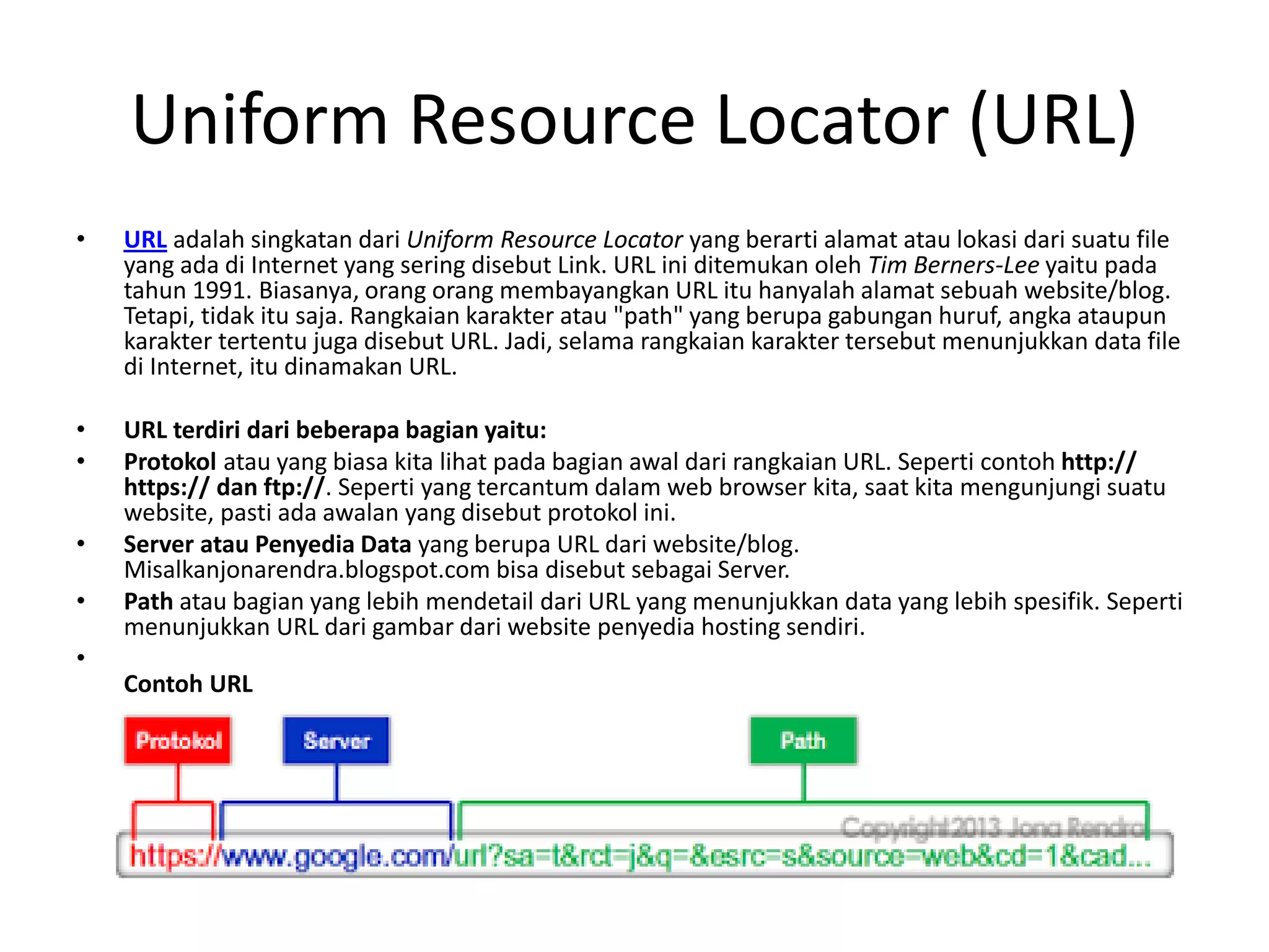 Uniform Resource Locator (URL)
• URL adalah singkatan dari Uniform Resource Locator yang berarti alamat atau lokasi dari suatu file
yang ada di Internet yang sering disebut Link. URL ini ditemukan oleh Tim Berners-Lee yaitu pada
tahun 1991. Biasanya, orang orang membayangkan URL itu hanyalah alamat sebuah website/blog.
Tetapi, tidak itu saja. Rangkaian karakter atau "path" yang berupa gabungan huruf, angka ataupun
karakter tertentu juga disebut URL. Jadi, selama rangkaian karakter tersebut menunjukkan data file
di Internet, itu dinamakan URL.
• URL terdiri dari beberapa bagian yaitu:
• Protokol atau yang biasa kita lihat pada bagian awal dari rangkaian URL. Seperti contoh http://
https:// dan ftp://. Seperti yang tercantum dalam web browser kita, saat kita mengunjungi suatu
website, pasti ada awalan yang disebut protokol ini.
• Server atau Penyedia Data yang berupa URL dari website/blog.
Misalkanjonarendra.blogspot.com bisa disebut sebagai Server.
• Path atau bagian yang lebih mendetail dari URL yang menunjukkan data yang lebih spesifik. Seperti
menunjukkan URL dari gambar dari website penyedia hosting sendiri.
•
Contoh URL
 