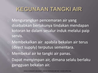 Mengurangkan pencemaran air yang 
disebabkan berlakunya tindakan mendapan 
kotoran ke dalam sesalur induk melalui paip 
servis. 
Membekalkan air apabila bekalan air terus 
(direct supply) terputus sementara. 
Membekal air ke tangki air panas. 
Dapat menyimpan air, dimana selalu berlaku 
gangguan bekalan air. 
KOLEJ KOMUNITI SEGAMAT | MOHD NORAZIZI BIN MD YUSOP| SPB 3502 
 