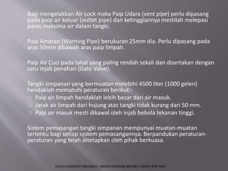 Bagi mengelakkan Air Lock maka Paip Udara (vent pipe) perlu dipasang 
pada paip air keluar (outlet pipe) dan ketinggiannya mestilah melepasi 
paras maksima air dalam tangki. 
Paip Amaran (Warning Pipe) berukuran 25mm dia. Perlu dipasang pada 
aras 50mm dibawah aras paip limpah. 
Paip Air Cuci pada takat yang paling rendah sekali dan disertakan dengan 
satu injab penahan (Gate Valve). 
Tangki simpanan yang bermuatan melebihi 4500 liter (1000 gelen) 
hendaklah mematuhi peraturan berikut:- 
Paip air limpah hendaklah lebih besar dari air masuk. 
Jarak air limpah dari hujung atas tangki tidak kurang dari 50 mm. 
Paip air masuk mesti dikawal oleh injab bebola tekanan tinggi. 
Sistem pemasangan tangki simpanan mempunyai muatan-muatan 
tertentu bagi setiap system pemasangannya. Berpandukan peraturan-peraturan 
yang telah ditetapkan oleh pihak berkuasa. 
KOLEJ KOMUNITI SEGAMAT | MOHD NORAZIZI BIN MD YUSOP| SPB 3502 
 