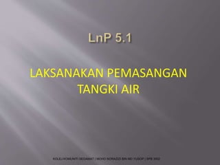LAKSANAKAN PEMASANGAN 
TANGKI AIR 
KOLEJ KOMUNITI SEGAMAT | MOHD NORAZIZI BIN MD YUSOP | SPB 3502 
 