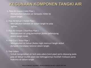 1. Paip Air masuk ( Inlet Pipe ) 
- Menyalurkan bekalan air daripada meter ke 
dalam tangki. 
2. Paip Air keluar ( Outlet Pipe ) 
- Menyalurkan bekalan air dalam tangki ke paip 
agihan. 
3. Paip Air limpah ( Overflow Pipe ) 
- Menyalurkan air yang berlebihan jikalau pelampung 
dalam tangki rosak. 
4. Paip Cuci ( Scour Pipe ) 
- Menyalurkan air keluar jikalau ingin mencuci tangki akibat 
daripada mendapan kotoran dalam tangki. 
5. Paip Udara 
- Untuk mengelakkan air lock paip udara (vent pipe) perlu dipasang pada 
paip air keluar (outlet pipe) dan ketinggiannya mestilah melepasi paras 
maksima air dalam tangki 
KOLEJ KOMUNITI SEGAMAT | MOHD NORAZIZI BIN MD YUSOP| SPB 3502 
 