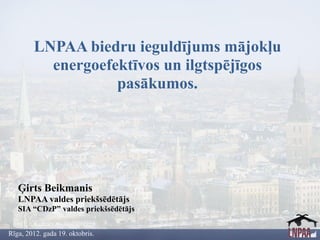 LNPAA biedru ieguldījums mājokļu
          energoefektīvos un ilgtspējīgos
                   pasākumos.




   Ģirts Beikmanis
   LNPAA valdes priekšsēdētājs
   SIA “CDzP” valdes priekšsēdētājs


Rīga, 2012. gada 19. oktobris.
 