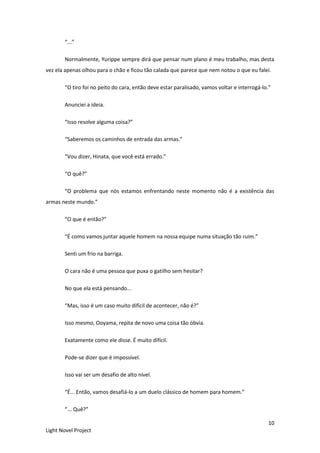 10
Light Novel Project
“...”
Normalmente, Yurippe sempre dirá que pensar num plano é meu trabalho, mas desta
vez ela apenas olhou para o chão e ficou tão calada que parece que nem notou o que eu falei.
“O tiro foi no peito do cara, então deve estar paralisado, vamos voltar e interrogá-lo.”
Anunciei a ideia.
“Isso resolve alguma coisa?”
“Saberemos os caminhos de entrada das armas.”
“Vou dizer, Hinata, que você está errado.”
“O quê?”
“O problema que nós estamos enfrentando neste momento não é a existência das
armas neste mundo.”
“O que é então?”
“É como vamos juntar aquele homem na nossa equipe numa situação tão ruim.”
Senti um frio na barriga.
O cara não é uma pessoa que puxa o gatilho sem hesitar?
No que ela está pensando...
“Mas, isso é um caso muito difícil de acontecer, não é?”
Isso mesmo, Ooyama, repita de novo uma coisa tão óbvia.
Exatamente como ele disse. É muito difícil.
Pode-se dizer que é impossível.
Isso vai ser um desafio de alto nível.
“É... Então, vamos desafiá-lo a um duelo clássico de homem para homem.”
“... Quê?”
 