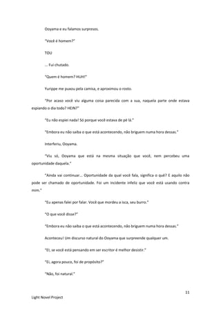 11
Light Novel Project
Ooyama e eu falamos surpresos.
“Você é homem?”
TOU
... Fui chutado.
“Quem é homem? HUH!”
Yurippe me puxou pela camisa, e aproximou o rosto.
“Por acaso você viu alguma coisa parecida com a sua, naquela parte onde estava
espiando o dia todo? HEIN?”
“Eu não espiei nada! Só porque você estava de pé lá.”
“Embora eu não saiba o que está acontecendo, não briguem numa hora dessas.”
Interferiu, Ooyama.
“Viu só, Ooyama que está na mesma situação que você, nem percebeu uma
oportunidade daquela.”
“Ainda vai continuar... Oportunidade da qual você fala, significa o quê? E aquilo não
pode ser chamado de oportunidade. Foi um incidente infeliz que você está usando contra
mim.”
“Eu apenas falei por falar. Você que mordeu a isca, seu burro.”
“O que você disse?”
“Embora eu não saiba o que está acontecendo, não briguem numa hora dessas.”
Aconteceu! Um discurso natural do Ooyama que surpreende qualquer um.
“EI, se você está pensando em ser escritor é melhor desistir.”
“Ei, agora pouco, foi de propósito?”
“Não, foi natural.”
 