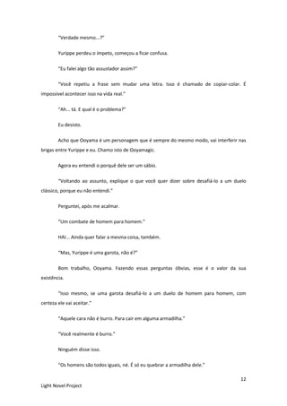 12
Light Novel Project
“Verdade mesmo...?”
Yurippe perdeu o ímpeto, começou a ficar confusa.
“Eu falei algo tão assustador assim?”
“Você repetiu a frase sem mudar uma letra. Isso é chamado de copiar-colar. É
impossível acontecer isso na vida real.”
“Ah... tá. E qual é o problema?”
Eu desisto.
Acho que Ooyama é um personagem que é sempre do mesmo modo, vai interferir nas
brigas entre Yurippe e eu. Chamo isto de Ooyamagic.
Agora eu entendi o porquê dele ser um sábio.
“Voltando ao assunto, explique o que você quer dizer sobre desafiá-lo a um duelo
clássico, porque eu não entendi.”
Perguntei, após me acalmar.
“Um combate de homem para homem.”
HAI... Ainda quer falar a mesma coisa, também.
“Mas, Yurippe é uma garota, não é?”
Bom trabalho, Ooyama. Fazendo essas perguntas óbvias, esse é o valor da sua
existência.
“Isso mesmo, se uma garota desafiá-lo a um duelo de homem para homem, com
certeza ele vai aceitar.”
“Aquele cara não é burro. Para cair em alguma armadilha.”
“Você realmente é burro.”
Ninguém disse isso.
“Os homens são todos iguais, né. É só eu quebrar a armadilha dele.”
 