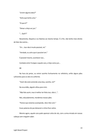 13
Light Novel Project
“Já tem alguma ideia?”
“Acho que tenho uma.”
“O que é?”
“Deixar a Anjo ser juiz.”
“... Quê?!”
Novamente, Ooyama e eu falamos ao mesmo tempo. É o fim, não tenho mais direito
de falar dos outros...
“Err... Isso não é muito possível, né.”
“Verdade, eu acho que é possível sim.”
É possível mesmo, acontecer isso...
Combate entre Yurippe e aquele cara, e Anjo como juiz...
Na hora do jantar, eu entrei sozinho furtivamente no refeitório, enfiei alguns pães
suficientes para os dois no uniforme.
“Você não está comendo coisa boa, sozinho, né?”
Na escuridão, alguém olhou para mim.
“Não fale assim, mas é melhor ter feito isso, não é...”.
Nós, educadamente, mordemos nossos pães.
“Parece que estamos acampando, não é tão ruim.”
Essas palavras de paz deixaram o clima ficar calmo.
Mesmo agora, aquele cara pode aparecer atrás de nós, com a arma mirada em nossas
cabeças sem ninguém saber.
 