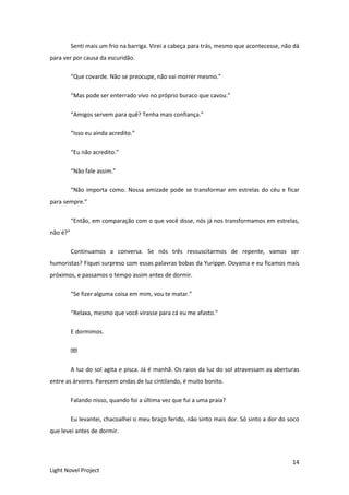14
Light Novel Project
Senti mais um frio na barriga. Virei a cabeça para trás, mesmo que acontecesse, não dá
para ver por causa da escuridão.
“Que covarde. Não se preocupe, não vai morrer mesmo.”
“Mas pode ser enterrado vivo no próprio buraco que cavou.”
“Amigos servem para quê? Tenha mais confiança.”
“Isso eu ainda acredito.”
“Eu não acredito.”
“Não fale assim.”
“Não importa como. Nossa amizade pode se transformar em estrelas do céu e ficar
para sempre.”
“Então, em comparação com o que você disse, nós já nos transformamos em estrelas,
não é?”
Continuamos a conversa. Se nós três ressuscitarmos de repente, vamos ser
humoristas? Fiquei surpreso com essas palavras bobas da Yurippe. Ooyama e eu ficamos mais
próximos, e passamos o tempo assim antes de dormir.
“Se fizer alguma coisa em mim, vou te matar.”
“Relaxa, mesmo que você virasse para cá eu me afasto.”
E dormimos.
A luz do sol agita e pisca. Já é manhã. Os raios da luz do sol atravessam as aberturas
entre as árvores. Parecem ondas de luz cintilando, é muito bonito.
Falando nisso, quando foi a última vez que fui a uma praia?
Eu levantei, chacoalhei o meu braço ferido, não sinto mais dor. Só sinto a dor do soco
que levei antes de dormir.
 