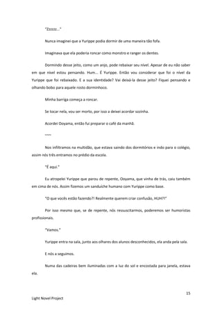 15
Light Novel Project
“Zzzzzz...”
Nunca imaginei que a Yurippe podia dormir de uma maneira tão fofa.
Imaginava que ela poderia roncar como monstro e ranger os dentes.
Dormindo desse jeito, como um anjo, pode rebaixar seu nível. Apesar de eu não saber
em que nível estou pensando. Hum... É Yurippe. Então vou considerar que foi o nível da
Yurippe que foi rebaixado. E a sua identidade? Vai deixá-la desse jeito? Fiquei pensando e
olhando bobo para aquele rosto dorminhoco.
Minha barriga começa a roncar.
Se tocar nela, vou ser morto, por isso a deixei acordar sozinha.
Acordei Ooyama, então fui preparar o café da manhã.
~~~
Nos infiltramos na multidão, que estava saindo dos dormitórios e indo para o colégio,
assim nós três entramos no prédio da escola.
“É aqui.”
Eu atropelei Yurippe que parou de repente, Ooyama, que vinha de trás, caiu também
em cima de nós. Assim fizemos um sanduíche humano com Yurippe como base.
“O que vocês estão fazendo?! Realmente querem criar confusão, HUH?!”
Por isso mesmo que, se de repente, nós ressuscitarmos, poderemos ser humoristas
profissionais.
“Vamos.”
Yurippe entra na sala, junto aos olhares dos alunos desconhecidos, ela anda pela sala.
E nós a seguimos.
Numa das cadeiras bem iluminadas com a luz do sol e encostada para janela, estava
ela.
 