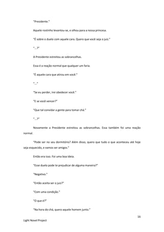 16
Light Novel Project
“Presidente.”
Aquele rostinho levantou-se, e olhou para a nossa princesa.
“É sobre o duelo com aquele cara. Quero que você seja o juiz.”
“...?”
A Presidente estreitou as sobrancelhas.
Essa é a reação normal que qualquer um faria.
“É aquele cara que atirou em você.”
“...”
“Se eu perder, irei obedecer você.”
“E se você vencer?”
“Que tal convidar a gente para tomar chá.”
“...?”
Novamente a Presidente estreitou as sobrancelhas. Essa também foi uma reação
normal.
“Pode ser no seu dormitório? Além disso, quero que tudo o que aconteceu até hoje
seja esquecido, e vamos ser amigos.”
Então era isso. Foi uma boa ideia.
“Esse duelo pode te prejudicar de alguma maneira?”
“Negativo.”
“Então aceita ser o juiz?”
“Com uma condição.”
“O que é?”
“Na hora do chá, quero aquele homem junto.”
 