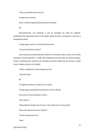 17
Light Novel Project
“Claro, eu também queria mesmo.”
Yurippe deu um sorriso.
Assim, a anjo foi enganada pelas palavras da Yurippe.
Apressadamente, nós invadimos a sala de atividades do clube de caligrafia.
Cuidadosamente preparamos pincel, tinta, papel e pedra de tinta, e começamos a escrever a
declaração do duelo.
Yurippe pegou o pincel, e escreveu fluentemente.
“O que será que ela escreveu?”
Como ela está escrevendo tão bem, Ooyama e eu ficamos muito curiosos, mas tirando
as palavras “campo esportivo” e “16:00” não conseguimos ver mais nada, mas ficamos quietos.
Porque se perguntarmos, podemos ser chamados de idiotas. Depois de dez minutos, o papel
secou, Yurippe o dobrou com cuidado.
“Então, o problema é como entregar para ele.”
“Já pensei nisso.”
Em seguida invadimos o clube de arco e flecha.
Yurippe pegou emprestado furtivamente um arco e flechas.
Amarramos a carta do desafio na flecha.
“Que clássico.”
“Não podemos entregar para ele cara a cara, então essa é a única saída.”
“Mas você sabe atirar de arco e flecha?”
“Tenho impressão que sim.”
“Bom.”
 