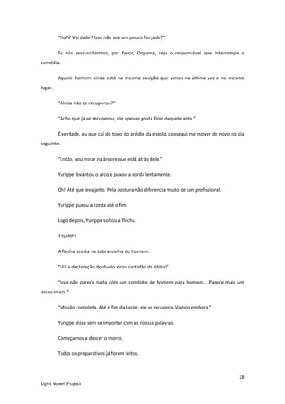 18
Light Novel Project
“Huh? Verdade? Isso não soa um pouco forçado?”
Se nós ressuscitarmos, por favor, Ooyama, seja o responsável que interrompe a
comédia.
Aquele homem ainda está na mesma posição que vimos na última vez e no mesmo
lugar.
“Ainda não se recuperou?”
“Acho que já se recuperou, ele apenas gosta ficar daquele jeito.”
É verdade, eu que caí do topo do prédio da escola, consegui me mover de novo no dia
seguinte.
“Então, vou mirar na árvore que está atrás dele.”
Yurippe levantou o arco e puxou a corda lentamente.
Oh! Até que leva jeito. Pela postura não diferencia muito de um profissional.
Yurippe puxou a corda até o fim.
Logo depois, Yurippe soltou a flecha.
THUMP!
A flecha acerta na sobrancelha do homem.
“Ui! A declaração do duelo virou certidão de óbito!”
“Isso não parece nada com um combate de homem para homem... Parece mais um
assassinato.”
“Missão completa. Até o fim da tarde, ele se recupera. Vamos embora.”
Yurippe disse sem se importar com as nossas palavras.
Começamos a descer o morro.
Todos os preparativos já foram feitos.
 