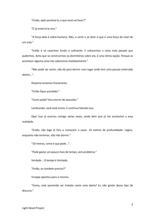 2
Light Novel Project
“Então, após paralisá-la, o que você vai fazer?”
“É só enterrá-la viva.”
“A força dela é sobre-humana. Não, o certo a se dizer é que é uma força do nível de
um anjo.”
“Então é só cavarmos fundo o suficiente. E colocarmos a coisa mais pesada que
pudermos. Acho que se construirmos os dormitórios sobre ela, é uma ótima opção. Porque se
acontecer alguma coisa nós saberemos imediatamente.”
“Não pode ser assim, não dá para dormir num lugar onde tem uma pessoa enterrada
abaixo...”.
Ooyama reclamou fracamente.
“Então fique acordado.”
“Como pode? Vou morrer de exaustão.”
Lembrando: você está morto. E continua falando isso.
Opa! Isso já ocorreu comigo várias vezes, ainda bem que já me acostumei a essa
realidade.
“Então, vão logo lá fora e comecem a cavar. 10 metros de profundidade. Lógico,
enquanto não terminar, não irão dormir.”
“10 metros, como é que pode...”.
“Pode gastar um pouco mais de tempo, sem problema.”
Verdade... O tempo é ilimitado.
“Então, eu também preciso?”
Yurippe apontou para si mesma.
“Como, está querendo ser tratada como uma dama? Eu não gostei desse tipo de
discurso.”
 