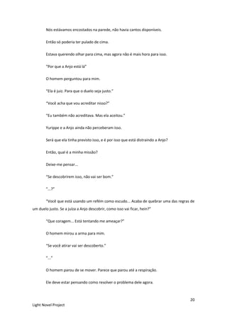 20
Light Novel Project
Nós estávamos encostados na parede, não havia cantos disponíveis.
Então só poderia ter pulado de cima.
Estava querendo olhar para cima, mas agora não é mais hora para isso.
“Por que a Anjo está lá”
O homem perguntou para mim.
“Ela é juiz. Para que o duelo seja justo.”
“Você acha que vou acreditar nisso?”
“Eu também não acreditava. Mas ela aceitou.”
Yurippe e a Anjo ainda não perceberam isso.
Será que ela tinha previsto isso, e é por isso que está distraindo a Anjo?
Então, qual é a minha missão?
Deixe-me pensar...
“Se descobrirem isso, não vai ser bom.”
“...?”
“Você que está usando um refém como escudo... Acaba de quebrar uma das regras de
um duelo justo. Se a juíza a Anjo descobrir, como isso vai ficar, hein?”
“Que coragem... Está tentando me ameaçar?”
O homem mirou a arma para mim.
“Se você atirar vai ser descoberto.”
“...”
O homem parou de se mover. Parece que parou até a respiração.
Ele deve estar pensando como resolver o problema dele agora.
 