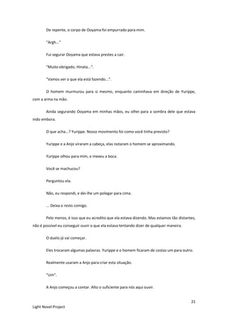 21
Light Novel Project
De repente, o corpo de Ooyama foi empurrado para mim.
"Argh..."
Fui segurar Ooyama que estava prestes a cair.
"Muito obrigado, Hinata...”.
"Vamos ver o que ela está fazendo...”.
O homem murmurou para si mesmo, enquanto caminhava em direção de Yurippe,
com a arma na mão.
Ainda segurando Ooyama em minhas mãos, eu olhei para a sombra dele que estava
indo embora.
O que acha...? Yurippe. Nosso movimento foi como você tinha previsto?
Yurippe e a Anjo viraram a cabeça, elas notaram o homem se aproximando.
Yurippe olhou para mim, e mexeu a boca.
Você se machucou?
Perguntou ela.
Não, eu respondi, e dei-lhe um polegar para cima.
... Deixa o resto comigo.
Pelo menos, é isso que eu acredito que ela estava dizendo. Mas estamos tão distantes,
não é possível eu conseguir ouvir o que ela estava tentando dizer de qualquer maneira.
O duelo já vai começar.
Eles trocaram algumas palavras. Yurippe e o homem ficaram de costas um para outro.
Realmente usaram a Anjo para criar esta situação.
"Um".
A Anjo começou a contar. Alto o suficiente para nós aqui ouvir.
 