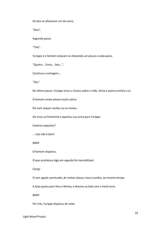 22
Light Novel Project
Os dois se afastaram um do outro.
"Dois".
Segundo passo.
"Três".
Yurippe e o homem estavam se afastando um pouco a cada passo.
"Quatro... Cinco... Seis...”.
Continua a contagem...
"Dez."
No último passo, Yurippe virou e chutou sobre o chão. Areia e poeira encheu o ar.
O homem ainda estava muito calmo.
Ele nem sequer vacilou ou se moveu.
Ele virou-se friamente e apontou sua arma para Yurippe.
Estamos expostos?
... Isso não é bom!
BAM!
O homem disparou.
O que aconteceu logo em seguida foi inacreditável.
Clang!
O som agudo acentuado, de metais atacou meus ouvidos, ao mesmo tempo.
A Anjo puxou para fora a lâmina, e desviou as bala com a hand sonic.
BAM!
Por trás, Yurippe disparou de volta.
 