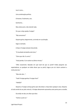 23
Light Novel Project
Isso é como...
Uma combinação perfeita.
O homem, finalmente, caiu.
Ganhamos...
Mas ainda assim, não entendi nada.
Por que a Anjo ajudou Yurippe?
"Nós vencemos!"
Ooyama gritou alegremente, correndo em sua direção.
Segui o exemplo.
A Anjo e Yurippe estavam discutindo.
"O resultado da batalha está claro."
"Claro que não. Eu venci."
"Você perdeu. Eu te salvei no último minuto."
"Olhe novamente. Baseado em quê você diz que eu perdi? Então pergunte aos
expectadores, se qualquer um deles disser que eu perdi, traga-o pra cái. Assim aceitarei a
minha derrota."
"Mas eles são...”.
"Yeah! Yurippe ganhou! Yurippe Viva!"
"YAHOO!"
Ooyama e Yurippe começa gritar para não deixar a Anjo dizer qualquer coisa. Ooyama
só está sendo do seu jeito natural, e Yurippe obviamente aproveitou este ponto para a ocasião.
Ela então me deu um olhar que dizia:
"Venha e junte-se."
 