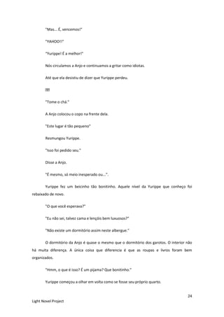 24
Light Novel Project
"Mas... É, vencemos!"
"YAHOO!!"
“Yurippe! É a melhor!”
Nós circulamos a Anjo e continuamos a gritar como idiotas.
Até que ela desistiu de dizer que Yurippe perdeu.
"Tome o chá."
A Anjo colocou o copo na frente dela.
"Este lugar é tão pequeno"
Resmungou Yurippe.
"Isso foi pedido seu."
Disse a Anjo.
"É mesmo, só meio inesperado ou...”.
Yurippe fez um beicinho tão bonitinho. Aquele nível da Yurippe que conheço foi
rebaixado de novo.
"O que você esperava?"
"Eu não sei, talvez cama e lençóis bem luxuosos?"
"Não existe um dormitório assim neste albergue."
O dormitório da Anjo é quase o mesmo que o dormitório dos garotos. O interior não
há muita diferença. A única coisa que diferencia é que as roupas e livros foram bem
organizados.
"Hmm, o que é isso? É um pijama? Que bonitinho.”
Yurippe começou a olhar em volta como se fosse seu próprio quarto.
 