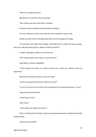 25
Light Novel Project
"Mmmm. E ainda cheira bem".
Não desista. Eu não faria uma coisa dessas.
"Dê a ordem, que faço a Anjo dizer a verdade."
O homem estava sentado ao lado do medroso Ooyama.
Ele usou a mão para imitar a forma de uma arma e apontou-a para a anjo.
Ambas as armas foram confiscadas pela Anjo, foi a única opção da Yurippe.
"Eu não daria uma ordem tão estúpida. Você pode sentir o cheiro das outras roupas,
para ver se são da mesma pessoa. E depois as dobre direitinho."
Yurippe então jogou a pijama no rosto do cara.
"AH!” Ooyama gritou com medo, e o homem sorriu.
Logo depois, começou a gargalhar.
"Hmm! Gostaria de saber se o corpo da Anjo tem o odor que contém veneno de
cogumelos."
Novamente, Ooyama começou a ficar com medo.
"Você é uma garota interessante. Qual é seu nome?”
"Eu sou Yuri, para ser mais íntimo, meu companheiro me chama de Yurippe. E o seu?"
"Apenas me chame de Chaa".
"Chaa? O que é isso?"
"Meu nome.”
“Chaa? Nada mal. Então, vai cheirar?”.
Chaa riu histericamente. Então, o pijama que estava pendurado na cabeça dele sacudiu
violentamente.
"Do que ele está rindo?"
 