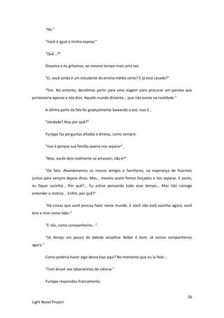 26
Light Novel Project
"Né."
"Você é igual a minha esposa."
"Quê...?”
Ooyama e eu gritamos, ao mesmo tempo mais uma vez.
"Ei, você ainda é um estudante do ensino médio certo? E já está casado?"
“Sim. No entanto, decidimos partir para uma viagem para procurar um paraíso que
pertenceria apenas a nós dois. Aquele mundo distante... que não existe na realidade.”
A última parte da fala foi gradualmente baixando a voz. Isso é...
"Verdade? Mas por quê?”
Yurippe faz perguntas afiadas e diretas, como sempre.
"Isso é porque sua família queria nos separar".
"Mas, vocês dois realmente se amavam, não é?"
"De fato. Abandonamos os nossos amigos e familiares, na esperança de ficarmos
juntos para sempre depois disso. Mas... mesmo assim fomos forçados a nos separar. E assim,
eu fiquei sozinho... Por quê?... Eu estive pensando todo esse tempo... Mas não consigo
entender o motivo... Enfim, por quê?”
"Há coisas que você precisa fazer neste mundo. E você não está sozinho agora, você
tem a mim como líder.”
"E nós, como companheiros...”.
"Só desejo um pouco de bebida alcoólica. Beber é bom. Já somos companheiros
agora."
Como poderia haver algo desse tipo aqui? No momento que eu ia falar...
"Tem álcool nos laboratórios de ciência.”
Yurippe respondeu francamente.
 