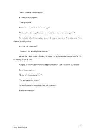 27
Light Novel Project
"Haha... Hahaha... Ahahahahaha!"
O cara continua gargalhar.
"Tudo que tinha...”.
E mais uma vez, ele foi murmurando agora.
"Tão simples... tão insignificantes... as coisas que eu costumava ter... agora...”.
No meio da fala, ele começou a chorar. Graças ao pijama da Anjo, seu rosto ficou
coberto completamente.
Err... Ele está chorando?
"O chá está frio. Vou esquentar de novo."
Parece que a Anjo notou a mudança no clima. Ela rapidamente colocou o copo de chá
na bandeja. E saiu da sala.
Yurippe, no entanto, continuou fuçando no armário da Anjo. Sacudindo seu traseiro.
Ela parou de repente.
"O que foi? O que você achou?”
"Por que algo assim pode...?"
Yurippe lentamente o tirou para que nós víssemos...
Continua no capitulo 5
 