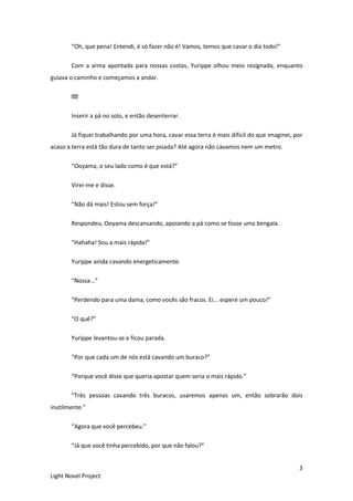 3
Light Novel Project
“Oh, que pena! Entendi, é só fazer não é! Vamos, temos que cavar o dia todo!”
Com a arma apontada para nossas costas, Yurippe olhou meio resignada, enquanto
guiava o caminho e começamos a andar.
Inserir a pá no solo, e então desenterrar.
Já fiquei trabalhando por uma hora, cavar essa terra é mais difícil do que imaginei, por
acaso a terra está tão dura de tanto ser pisada? Até agora não cavamos nem um metro.
“Ooyama, o seu lado como é que está?”
Virei-me e disse.
“Não dá mais! Estou sem força!”
Respondeu, Ooyama descansando, apoiando a pá como se fosse uma bengala.
“Hahaha! Sou a mais rápida!”
Yurippe ainda cavando energeticamente.
“Nossa...”
“Perdendo para uma dama, como vocês são fracos. Ei... espere um pouco!”
“O quê?”
Yurippe levantou-se e ficou parada.
“Por que cada um de nós está cavando um buraco?”
“Porque você disse que queria apostar quem seria o mais rápido.”
“Três pessoas cavando três buracos, usaremos apenas um, então sobrarão dois
inutilmente.”
“Agora que você percebeu.”
“Já que você tinha percebido, por que não falou?”
 