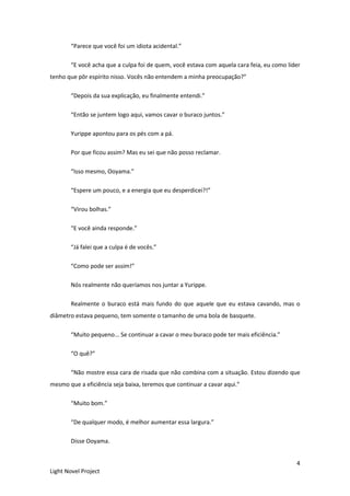 4
Light Novel Project
“Parece que você foi um idiota acidental.”
“E você acha que a culpa foi de quem, você estava com aquela cara feia, eu como líder
tenho que pôr espírito nisso. Vocês não entendem a minha preocupação?”
“Depois da sua explicação, eu finalmente entendi.”
“Então se juntem logo aqui, vamos cavar o buraco juntos.”
Yurippe apontou para os pés com a pá.
Por que ficou assim? Mas eu sei que não posso reclamar.
“Isso mesmo, Ooyama.”
“Espere um pouco, e a energia que eu desperdicei?!”
“Virou bolhas.”
“E você ainda responde.”
“Já falei que a culpa é de vocês.”
“Como pode ser assim!”
Nós realmente não queríamos nos juntar a Yurippe.
Realmente o buraco está mais fundo do que aquele que eu estava cavando, mas o
diâmetro estava pequeno, tem somente o tamanho de uma bola de basquete.
“Muito pequeno... Se continuar a cavar o meu buraco pode ter mais eficiência.”
“O quê?”
“Não mostre essa cara de risada que não combina com a situação. Estou dizendo que
mesmo que a eficiência seja baixa, teremos que continuar a cavar aqui.”
“Muito bom.”
“De qualquer modo, é melhor aumentar essa largura.”
Disse Ooyama.
 