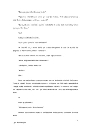 5
Light Novel Project
“Cavando deste jeito não vai dar certo.”
“Apesar de enterrá-la viva, temos que cavar dez metros... Você sabe que temos que
estar dentro do buraco para continuar a cavar, né.”
“Eu sei, só estou testando o espírito no trabalho de vocês. Nada mal. Então, vamos
começar... Um, dois...”
Tou!
Cabeças dos três batem juntas.
“Qual é, está querendo fazer confusão?!”
“A culpa foi sua, é muito óbvio que se nós começarmos a cavar um buraco tão
pequeno ao mesmo tempo, isto iria acontecer.”
“Então vou ficar olhando por enquanto, cavem logo vocês dois.”
“Enfim, de quem que era o buraco mesmo?”
“Deixa pra lá, comece Hinata-kun.”
“Maldita.”
Mas...
Estou me queixando ao mesmo tempo em que me lembro da existência do homem.
Começar a tarefa de uma maneira tão confusa, e realmente não falou nada. Levantando a
cabeça, aquele homem está num lugar relativamente alto. Por causa da luz do sol não consigo
ver a expressão dele. Mas, uma coisa que tenho certeza é que a mão dele está segurando a
arma.
O pôr do sol começa.
“Não aguento mais... Estou faminto!”
Ooyama ajoelhou-se no buraco. A profundidade do buraco está na medida da nossa
altura.
 