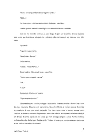 6
Light Novel Project
“Nunca pensei que não ia deixar a gente jantar.”
“Shhh...”
Em cima estava a Yurippe apontando o dedo para meu lábio.
E deste quando ela virou nossa vigia! Sua maldita! Trabalhe também!
Mas não me importei com isso. A vista daqui dá para ver a calcinha branca revelada
pelo vento que levantou a saia dela. Eu realmente não me importei, por isso que nem falei
nada.
“Que foi?”
Perguntei suavemente.
“Aquele cara dormiu.”
Então era isso.
“Essa é a nossa chance...”.
Deixei a pá no chão, e subi para a superfície.
“Temos que conseguir a arma.”
“Sim.”
“E eu?”
A voz vinda debaixo, no buraco.
“Fique esperando aqui.”
Deixando Ooyama sozinho, Yurippe e eu subimos cuidadosamente o morro. Até o som
de pisar na grama dá para ouvir claramente. Naquele silêncio, o homem estava dormindo
encostado na árvore com vento soprando. Pelo visto, parece que o homem estava muito
cansado. A mão não está mais segurando a arma com firmeza. Yurippe esticou a mão devagar
em direção da arma. Agora está tão tensa, que nem consegue engolir a saliva. A arma deslizou,
e chegou às mãos da Yurippe. Rapidamente, Yurippe girou a arma na mão, pegou o punho da
arma, e mirou na cabeça do homem.
 