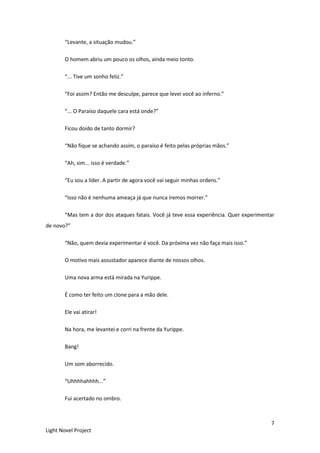 7
Light Novel Project
“Levante, a situação mudou.”
O homem abriu um pouco os olhos, ainda meio tonto.
“... Tive um sonho feliz.”
“Foi assim? Então me desculpe, parece que levei você ao inferno.”
“... O Paraíso daquele cara está onde?”
Ficou doido de tanto dormir?
“Não fique se achando assim, o paraíso é feito pelas próprias mãos.”
“Ah, sim... isso é verdade.”
“Eu sou a líder. A partir de agora você vai seguir minhas ordens.”
“Isso não é nenhuma ameaça já que nunca iremos morrer.”
“Mas tem a dor dos ataques fatais. Você já teve essa experiência. Quer experimentar
de novo?”
“Não, quem devia experimentar é você. Da próxima vez não faça mais isso.”
O motivo mais assustador aparece diante de nossos olhos.
Uma nova arma está mirada na Yurippe.
É como ter feito um clone para a mão dele.
Ele vai atirar!
Na hora, me levantei e corri na frente da Yurippe.
Bang!
Um som aborrecido.
“Uhhhhahhhh...”
Fui acertado no ombro.
 