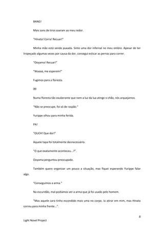 8
Light Novel Project
BANG!
Mais sons de tiros soaram ao meu redor.
“Hinata! Corra! Recuar!”
Minha mão está sendo puxada. Sinto uma dor infernal no meu ombro. Apesar de ter
tropeçado algumas vezes por causa da dor, consegui esticar as pernas para correr.
“Ooyama! Recuar!”
“Waaaa, me esperem!”
Fugimos para a floresta.
Numa floresta tão exuberante que nem a luz da lua atinge o chão, nós arquejamos.
“Não se preocupe, foi só de raspão.”
Yurippe olhou para minha ferida.
PA!
“OUCH! Que dor!”
Aquele tapa foi totalmente desnecessário.
“O que exatamente aconteceu...?”.
Ooyama perguntou preocupado.
Também quero organizar um pouco a situação, mas fiquei esperando Yurippe falar
algo.
“Conseguimos a arma.”
Na escuridão, mal podíamos ver a arma que já foi usado pelo homem.
“Mas aquele cara tinha escondido mais uma no corpo. Ia atirar em mim, mas Hinata
correu para minha frente...”.
 