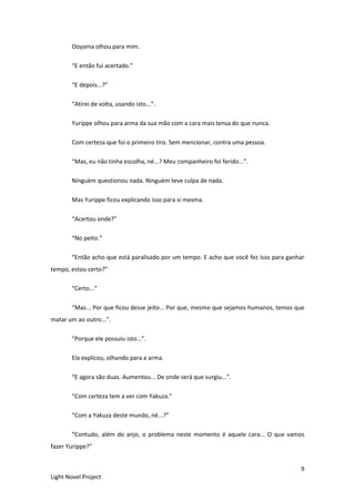 9
Light Novel Project
Ooyama olhou para mim.
“E então fui acertado.”
“E depois...?”
“Atirei de volta, usando isto...”.
Yurippe olhou para arma da sua mão com a cara mais tensa do que nunca.
Com certeza que foi o primeiro tiro. Sem mencionar, contra uma pessoa.
“Mas, eu não tinha escolha, né...? Meu companheiro foi ferido...”.
Ninguém questionou nada. Ninguém teve culpa de nada.
Mas Yurippe ficou explicando isso para si mesma.
“Acertou onde?”
“No peito.”
“Então acho que está paralisado por um tempo. E acho que você fez isso para ganhar
tempo, estou certo?”
“Certo...”
“Mas... Por que ficou desse jeito... Por que, mesmo que sejamos humanos, temos que
matar um ao outro...”.
“Porque ele possuiu isto...”.
Ela explicou, olhando para a arma.
“E agora são duas. Aumentou... De onde será que surgiu...”.
“Com certeza tem a ver com Yakuza.”
“Com a Yakuza deste mundo, né...?”
“Contudo, além do anjo, o problema neste momento é aquele cara... O que vamos
fazer Yurippe?”
 