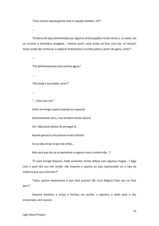12
Light Novel Project
"Com certeza aquela garota está na equipe também, né?"
...
"Embora ela seja atormentada por algumas preocupações muito sérias e, às vezes, ela
vá arruinar a atmosfera amigável... mesmo assim, você ainda vai ficar com ela, né Hinata?
Vocês ainda vão continuar a explorar lentamente o mundo juntos a partir de agora, certo?"
...
"Ela definitivamente está sozinha agora."
...
"Ela ainda é sua aliada, certo?"
...
"... Claro que sim."
Soltei um longo suspiro quando eu respondi.
Extremamente sério, mas também muito natural.
Sim. Não posso deixar de persegui-la.
Aquela garota é uma pessoa muito solitária.
Se eu não estiver lá por ela então...
Mas será que ela vai se aproximar e segurar mais a minha mão...?
"Ei você monge Ooyama. Pode aumentar minha defesa com algumas magias...? Algo
com o qual não vou me render não importa o quanto eu seja repreendido ou o tipo de
violência que vou enfrentar?"
"Haha, parece exatamente o que você precisa! OK, Cura Mágica! Com isto vai ficar
bem!"
Ooyama levantou o braço e formou um punho, e apontou o dedo para o céu
ensolarado, sem nuvens.
 