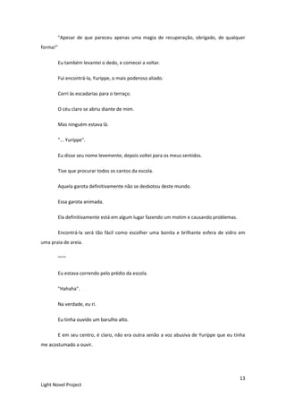 13
Light Novel Project
"Apesar de que pareceu apenas uma magia de recuperação, obrigado, de qualquer
forma!"
Eu também levantei o dedo, e comecei a voltar.
Fui encontrá-la, Yurippe, o mais poderoso aliado.
Corri às escadarias para o terraço.
O céu claro se abriu diante de mim.
Mas ninguém estava lá.
"... Yurippe".
Eu disse seu nome levemente, depois voltei para os meus sentidos.
Tive que procurar todos os cantos da escola.
Aquela garota definitivamente não se desbotou deste mundo.
Essa garota animada.
Ela definitivamente está em algum lugar fazendo um motim e causando problemas.
Encontrá-la será tão fácil como escolher uma bonita e brilhante esfera de vidro em
uma praia de areia.
~~~
Eu estava correndo pelo prédio da escola.
"Hahaha".
Na verdade, eu ri.
Eu tinha ouvido um barulho alto.
E em seu centro, é claro, não era outra senão a voz abusiva de Yurippe que eu tinha
me acostumado a ouvir.
 