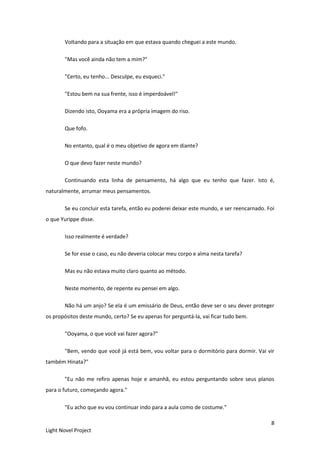8
Light Novel Project
Voltando para a situação em que estava quando cheguei a este mundo.
"Mas você ainda não tem a mim?"
"Certo, eu tenho... Desculpe, eu esqueci."
"Estou bem na sua frente, isso é imperdoável!"
Dizendo isto, Ooyama era a própria imagem do riso.
Que fofo.
No entanto, qual é o meu objetivo de agora em diante?
O que devo fazer neste mundo?
Continuando esta linha de pensamento, há algo que eu tenho que fazer. Isto é,
naturalmente, arrumar meus pensamentos.
Se eu concluir esta tarefa, então eu poderei deixar este mundo, e ser reencarnado. Foi
o que Yurippe disse.
Isso realmente é verdade?
Se for esse o caso, eu não deveria colocar meu corpo e alma nesta tarefa?
Mas eu não estava muito claro quanto ao método.
Neste momento, de repente eu pensei em algo.
Não há um anjo? Se ela é um emissário de Deus, então deve ser o seu dever proteger
os propósitos deste mundo, certo? Se eu apenas for perguntá-la, vai ficar tudo bem.
"Ooyama, o que você vai fazer agora?"
"Bem, vendo que você já está bem, vou voltar para o dormitório para dormir. Vai vir
também Hinata?"
"Eu não me refiro apenas hoje e amanhã, eu estou perguntando sobre seus planos
para o futuro, começando agora."
"Eu acho que eu vou continuar indo para a aula como de costume."
 