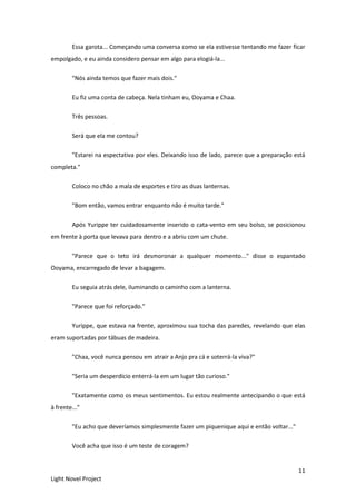 11
Light Novel Project
Essa garota... Começando uma conversa como se ela estivesse tentando me fazer ficar
empolgado, e eu ainda considero pensar em algo para elogiá-la...
"Nós ainda temos que fazer mais dois."
Eu fiz uma conta de cabeça. Nela tinham eu, Ooyama e Chaa.
Três pessoas.
Será que ela me contou?
"Estarei na espectativa por eles. Deixando isso de lado, parece que a preparação está
completa."
Coloco no chão a mala de esportes e tiro as duas lanternas.
"Bom então, vamos entrar enquanto não é muito tarde."
Após Yurippe ter cuidadosamente inserido o cata-vento em seu bolso, se posicionou
em frente à porta que levava para dentro e a abriu com um chute.
"Parece que o teto irá desmoronar a qualquer momento..." disse o espantado
Ooyama, encarregado de levar a bagagem.
Eu seguia atrás dele, iluminando o caminho com a lanterna.
"Parece que foi reforçado."
Yurippe, que estava na frente, aproximou sua tocha das paredes, revelando que elas
eram suportadas por tábuas de madeira.
"Chaa, você nunca pensou em atrair a Anjo pra cá e soterrá-la viva?"
"Seria um desperdício enterrá-la em um lugar tão curioso."
"Exatamente como os meus sentimentos. Eu estou realmente antecipando o que está
à frente..."
"Eu acho que deveríamos simplesmente fazer um piquenique aqui e então voltar..."
Você acha que isso é um teste de coragem?
 
