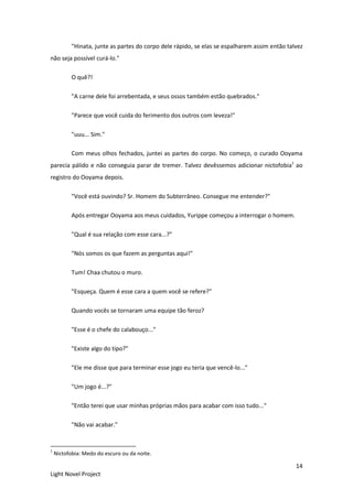 14
Light Novel Project
"Hinata, junte as partes do corpo dele rápido, se elas se espalharem assim então talvez
não seja possível curá-lo."
O quê?!
"A carne dele foi arrebentada, e seus ossos também estão quebrados."
"Parece que você cuida do ferimento dos outros com leveza!"
"uuu... Sim."
Com meus olhos fechados, juntei as partes do corpo. No começo, o curado Ooyama
parecia pálido e não conseguia parar de tremer. Talvez devêssemos adicionar nictofobia1
ao
registro do Ooyama depois.
"Você está ouvindo? Sr. Homem do Subterrâneo. Consegue me entender?"
Após entregar Ooyama aos meus cuidados, Yurippe começou a interrogar o homem.
"Qual é sua relação com esse cara...?"
"Nós somos os que fazem as perguntas aqui!"
Tum! Chaa chutou o muro.
"Esqueça. Quem é esse cara a quem você se refere?"
Quando vocês se tornaram uma equipe tão feroz?
"Esse é o chefe do calabouço..."
"Existe algo do tipo?"
"Ele me disse que para terminar esse jogo eu teria que vencê-lo..."
"Um jogo é...?"
"Então terei que usar minhas próprias mãos para acabar com isso tudo..."
"Não vai acabar."
1
Nictofobia: Medo do escuro ou da noite.
 