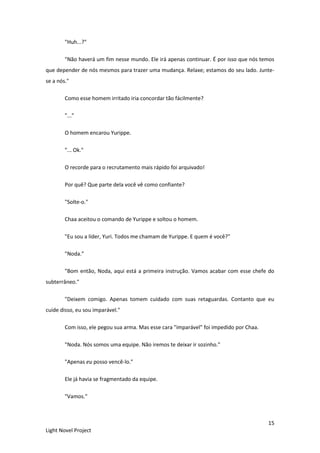 15
Light Novel Project
"Huh...?"
"Não haverá um fim nesse mundo. Ele irá apenas continuar. É por isso que nós temos
que depender de nós mesmos para trazer uma mudança. Relaxe; estamos do seu lado. Junte-
se a nós."
Como esse homem irritado iria concordar tão fácilmente?
"..."
O homem encarou Yurippe.
"... Ok."
O recorde para o recrutamento mais rápido foi arquivado!
Por quê? Que parte dela você vê como confiante?
"Solte-o."
Chaa aceitou o comando de Yurippe e soltou o homem.
"Eu sou a líder, Yuri. Todos me chamam de Yurippe. E quem é você?"
"Noda."
"Bom então, Noda, aqui está a primeira instrução. Vamos acabar com esse chefe do
subterrâneo."
"Deixem comigo. Apenas tomem cuidado com suas retaguardas. Contanto que eu
cuide disso, eu sou imparável."
Com isso, ele pegou sua arma. Mas esse cara "imparável" foi impedido por Chaa.
"Noda. Nós somos uma equipe. Não iremos te deixar ir sozinho."
"Apenas eu posso vencê-lo."
Ele já havia se fragmentado da equipe.
"Vamos."
 