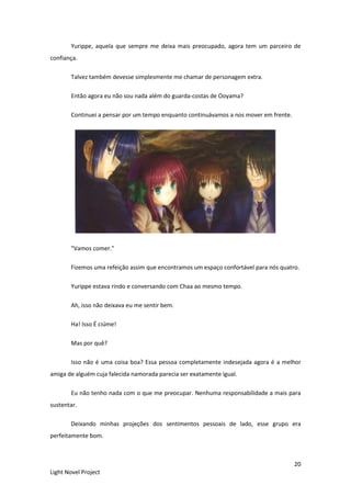 20
Light Novel Project
Yurippe, aquela que sempre me deixa mais preocupado, agora tem um parceiro de
confiança.
Talvez também devesse simplesmente me chamar de personagem extra.
Então agora eu não sou nada além do guarda-costas de Ooyama?
Continuei a pensar por um tempo enquanto continuávamos a nos mover em frente.
"Vamos comer."
Fizemos uma refeição assim que encontramos um espaço confortável para nós quatro.
Yurippe estava rindo e conversando com Chaa ao mesmo tempo.
Ah, isso não deixava eu me sentir bem.
Ha! Isso É ciúme!
Mas por quê?
Isso não é uma coisa boa? Essa pessoa completamente indesejada agora é a melhor
amiga de alguém cuja falecida namorada parecia ser exatamente igual.
Eu não tenho nada com o que me preocupar. Nenhuma responsabilidade a mais para
sustentar.
Deixando minhas projeções dos sentimentos pessoais de lado, esse grupo era
perfeitamente bom.
 