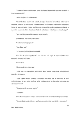 23
Light Novel Project
"Chaa e eu iremos continuar em frente. Yurippe e Ooyama irão procurar por Noda e
trazê-lo aqui de novo."
"HUH? Por quê?! Eu não entendo!"
"No fundo dessa caverna está o chefe. Se o que Noda disse for verdade, então lutar é
inevitável. Então se for esse o caso, Chaa e eu iremos lutar uma vez que estamos em melhor
forma. Se lutarmos juntos e todos nós falharmos em vencê-lo, então nunca vamos alcançar a
superfície novamente. Além disso, trazer Noda de volta é o seu trabalho como líder, Yurippe."
"Sem essa! Como uma líder, eu devo vencer o chefe."
Quem é você, uma criança de 5 anos?
"É extremamente perigoso!"
"Durr. É por isso."
"Eu irei deixar o último golpe para você."
"Esse tipo de coisa insignificante? Esse cara não será capaz de fazer isso." Ela disse
enquanto apontava para Chaa.
"Concordo."
Não concorde com ela, droga!
"Então esse cara e eu iremos procurar por Noda. Vamos," Chaa disse, encostando-se
ao ombro de Ooyama.
"Então chegou a essa situação... Ei Ooyama. Eu tenho que te dizer isso. Se você
realmente quer ser um autor, você vai falhar imediatamente se não acabar com essa sua
atitude silenciosa!"
"Ok, ok, entendi, parece se repetir."
"Excelente."
Hmm. Eu sinto como se Yurippe estivesse lentamente invadindo minha personalidade.
"Bom, então já que decidimos o que fazer, vamos terminar isso rápido e nos mover!"
 