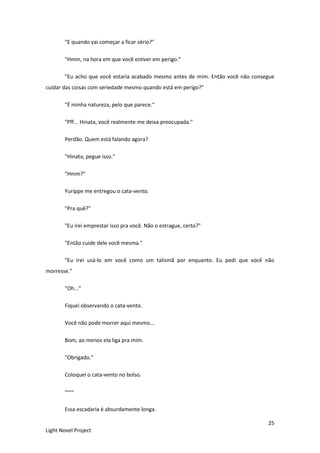 25
Light Novel Project
"E quando vai começar a ficar sério?"
"Hmm, na hora em que você estiver em perigo."
"Eu acho que você estaria acabado mesmo antes de mim. Então você não consegue
cuidar das coisas com seriedade mesmo quando está em perigo?"
"É minha natureza, pelo que parece."
"Pff... Hinata, você realmente me deixa preocupada."
Perdão. Quem está falando agora?
"Hinata, pegue isso."
"Hmm?"
Yurippe me entregou o cata-vento.
"Pra quê?"
"Eu irei emprestar isso pra você. Não o estrague, certo?"
"Então cuide dele você mesma."
"Eu irei usá-lo em você como um talismã por enquanto. Eu pedi que você não
morresse."
"Oh..."
Fiquei observando o cata-vento.
Você não pode morrer aqui mesmo...
Bom, ao menos ela liga pra mim.
"Obrigado."
Coloquei o cata-vento no bolso.
~~~
Essa escadaria é absurdamente longa.
 