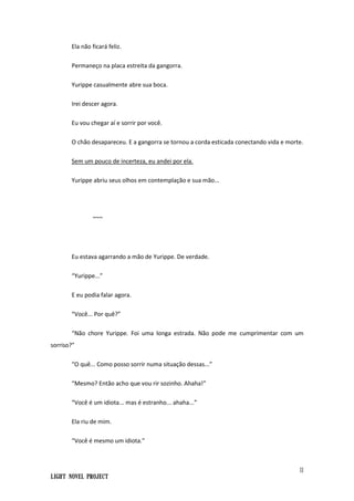 11
Light Novel Project
Ela não ficará feliz.
Permaneço na placa estreita da gangorra.
Yurippe casualmente abre sua boca.
Irei descer agora.
Eu vou chegar aí e sorrir por você.
O chão desapareceu. E a gangorra se tornou a corda esticada conectando vida e morte.
Sem um pouco de incerteza, eu andei por ela.
Yurippe abriu seus olhos em contemplação e sua mão...
~~~
Eu estava agarrando a mão de Yurippe. De verdade.
“Yurippe...”
E eu podia falar agora.
“Você... Por quê?”
“Não chore Yurippe. Foi uma longa estrada. Não pode me cumprimentar com um
sorriso?”
“O quê... Como posso sorrir numa situação dessas...”
“Mesmo? Então acho que vou rir sozinho. Ahaha!”
“Você é um idiota... mas é estranho... ahaha...”
Ela riu de mim.
“Você é mesmo um idiota.”
 