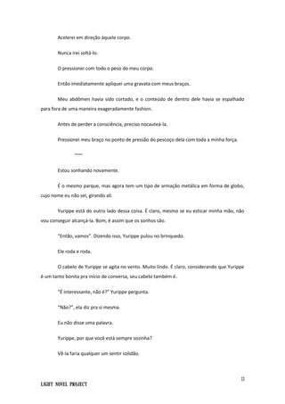 13
Light Novel Project
Acelerei em direção àquele corpo.
Nunca irei soltá-lo.
O pressionei com todo o peso do meu corpo.
Então imediatamente apliquei uma gravata com meus braços.
Meu abdômen havia sido cortado, e o conteúdo de dentro dele havia se espalhado
para fora de uma maneira exageradamente fashion.
Antes de perder a consciência, preciso nocauteá-la.
Pressionei meu braço no ponto de pressão do pescoço dela com toda a minha força.
~~~
Estou sonhando novamente.
É o mesmo parque, mas agora tem um tipo de armação metálica em forma de globo,
cujo nome eu não sei, girando ali.
Yurippe está do outro lado dessa coisa. É claro, mesmo se eu esticar minha mão, não
vou conseguir alcançá-la. Bom, é assim que os sonhos são.
“Então, vamos”. Dizendo isso, Yurippe pulou no brinquedo.
Ele roda e roda.
O cabelo de Yurippe se agita no vento. Muito lindo. É claro, considerando que Yurippe
é um tanto bonita pra início de conversa, seu cabelo também é.
“É interessante, não é?” Yurippe pergunta.
“Não?”, ela diz pra si mesma.
Eu não disse uma palavra.
Yurippe, por que você está sempre sozinha?
Vê-la faria qualquer um sentir solidão.
 