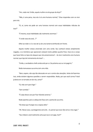 15
Light Novel Project
“Hm, nada mal. Então, aquela mulher era do grupo da Anjo?”
“Não, é uma pena, mas ela é só uma humana normal,” Chaa respondeu sem se virar
para nós.
“Ei, ei, como ela pode ser uma humana normal com essas habilidades ridículas de
luta?”
“É mesmo, essas habilidades são realmente anormais.”
“E onde raios ela está...?”
Olhei ao redor e vi o raio de luz de uma lanterna brilhando em frente.
Aquela mulher estava amarrada com uma corda. Seu cachecol estava amplamente
rasgado, e os membros que apareciam estavam tanto pálidos quanto finos. Esse era o corpo
que havia feito os tipos de ataques que nós presenciamos? ...Se ela é realmente uma humana
normal, que tipo de treinamento ela teve? ...
“Então, o verdadeiro chefe ainda está por ai. Da próxima vez eu irei pegá-lo.”
Noda manuseava sua arma com uma mão.
“Bom, espere, não seja tão obcecado em ser o centro das atenções. Antes de fazermos
isso, ainda existem algumas questões a serem respondidas. Noda, por que você correu? Você
já devia ter se tornado um de nós, certo?”
“Eu não corri para fugir.”
“Sem sentido.”
“É culpa desse cara por ficar falando asneiras.”
Noda apontou para a cabeça de Chaa com a ponta de sua arma.
“Ele disse que Yurippe era a esposa dele.”
“Ah. Nesse caso, o protagonista seria ele... Eu pensei que esse não seria o meu lugar.”
“Seu imbecil, você realmente acha que isso é um jogo, huh?”
 