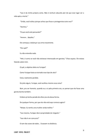 16
Light Novel Project
“Isso é da minha própria conta. Não é nenhum absurdo pior do que esse lugar ser a
vida após a morte.”
“Então, você voltou porque achou que fosse o protagonista outra vez?”
“Acertou.”
“O que você está pensando?”
“Hmmm... Batalha.”
Ele começou a balançar sua arma novamente.
“Por quê?”
Eu não entendia nada.
“Heh, é como se você não estivesse interessado em garotas,” Chaa caçoou. Ele estava
falando sobre mim.
O quê, o objetivo dele era Yurippe?
Como Yurippe havia se tornado esse tipo de alvo?
Estou realmente perdido.
De jeito algum, Yurippe, você acolheu mesmo essa coisa?
Bom, pra ser honesto, quando eu a vi pela primeira vez, eu pensei que ela fosse uma
garota bonita também.
Embora já tenha parado de olhar pra ela dessa forma.
De qualquer forma, por que ela não está aqui conosco agora?
“Relaxe. Eu tenho uma mulher ainda melhor.”
“Isso mesmo, Yurippe não é propriedade de ninguém.”
“Isso não é um concurso!”
O som das vozes de todos... Ecoavam na distância.
 