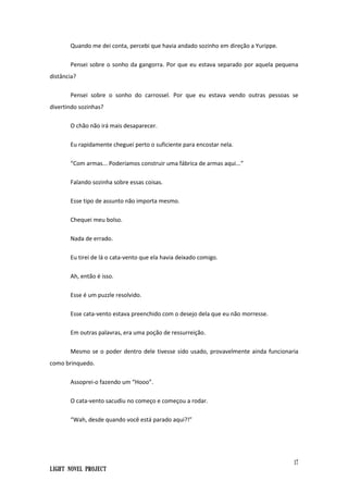 17
Light Novel Project
Quando me dei conta, percebi que havia andado sozinho em direção a Yurippe.
Pensei sobre o sonho da gangorra. Por que eu estava separado por aquela pequena
distância?
Pensei sobre o sonho do carrossel. Por que eu estava vendo outras pessoas se
divertindo sozinhas?
O chão não irá mais desaparecer.
Eu rapidamente cheguei perto o suficiente para encostar nela.
“Com armas... Poderíamos construir uma fábrica de armas aqui...”
Falando sozinha sobre essas coisas.
Esse tipo de assunto não importa mesmo.
Chequei meu bolso.
Nada de errado.
Eu tirei de lá o cata-vento que ela havia deixado comigo.
Ah, então é isso.
Esse é um puzzle resolvido.
Esse cata-vento estava preenchido com o desejo dela que eu não morresse.
Em outras palavras, era uma poção de ressurreição.
Mesmo se o poder dentro dele tivesse sido usado, provavelmente ainda funcionaria
como brinquedo.
Assoprei-o fazendo um “Hooo”.
O cata-vento sacudiu no começo e começou a rodar.
“Wah, desde quando você está parado aqui?!”
 